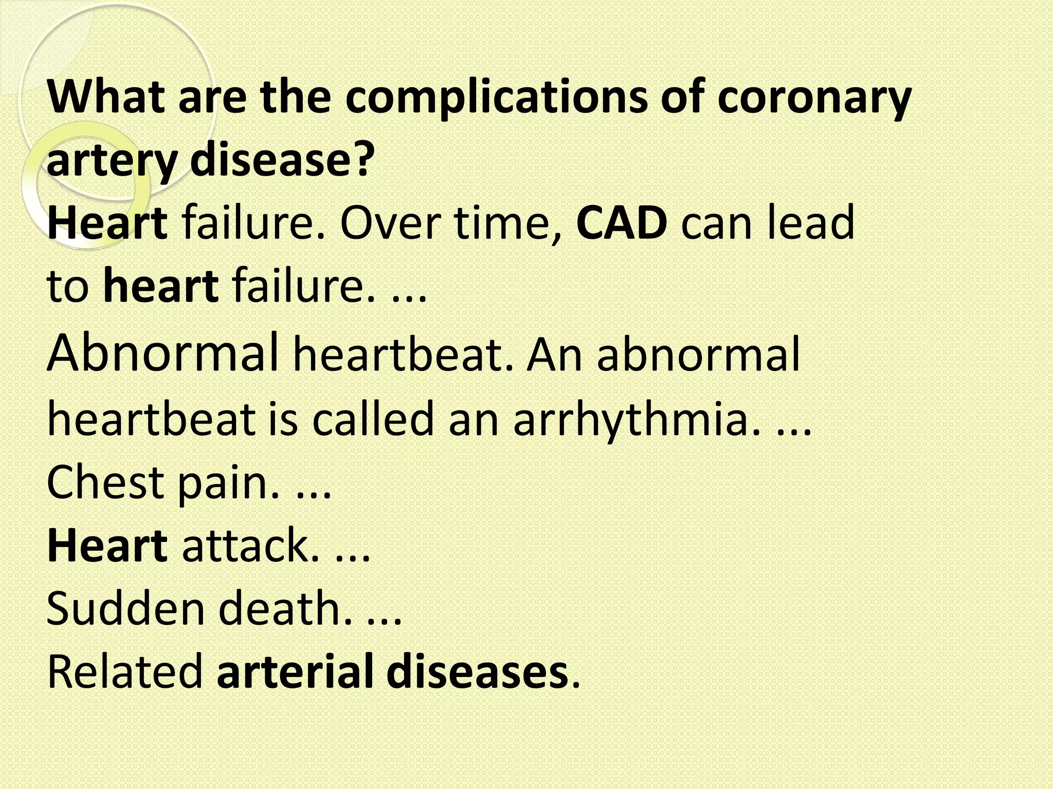 What are the complications of coronary
artery disease?
Heart failure. Over time, CAD can lead
to heart failure. ...
Abnormal heartbeat. An abnormal
heartbeat is called an arrhythmia. ...
Chest pain. ...
Heart attack. ...
Sudden death. ...
Related arterial diseases.
 