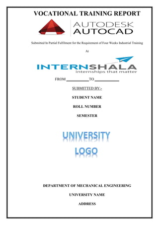 VOCATIONAL TRAINING REPORT
DEPARTMENT OF MECHANICAL ENGINEERING
UNIVERSITY NAME
ADDRESS
Submitted In Partial Fulfilment for the Requirement of Four Weeks Industrial Training
At
FROM ____________TO _____________
SUBMITTED BY:-
STUDENT NAME
ROLL NUMBER
SEMESTER
 