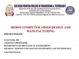 .
COMPUTER AIDED DESIGN (CAD)
ME8691 COMPUTER AIDED DESIGN AND
MANUFACTURING
PRESENTED BY,
S.VIGNESH, ME
ASSISTANT PROFESSOR,
DEPARTMENT OF MECHANICAL ENGINEERING,
SIR ISSAC NEWTON COLLEGE OF ENGINEERING AND TECHNOLOGY,
NAGAPATTINAMBY
 