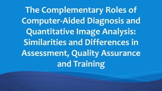 The Complementary Roles of
Computer-Aided Diagnosis and
Quantitative Image Analysis:
Similarities and Differences in
Assessment, Quality Assurance
and Training
 