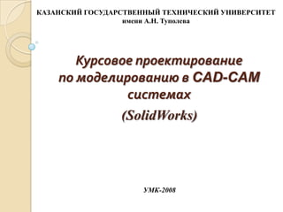 КАЗАНСКИЙ ГОСУДАРСТВЕННЫЙ ТЕХНИЧЕСКИЙ УНИВЕРСИТЕТ
имени А.Н. Туполева

Курсовое проектирование
по моделированию в CAD-CAM
системах
(SolidWorks)

УМК-2008

 