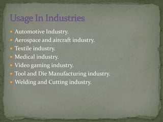  Automotive Industry.
 Aerospace and aircraft industry.
 Textile industry.
 Medical industry.
 Video gaming industry.
 Tool and Die Manufacturing industry.
 Welding and Cutting industry.
 