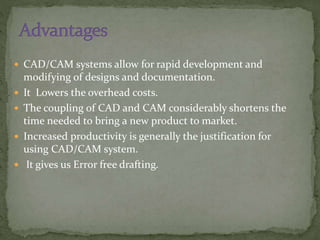  CAD/CAM systems allow for rapid development and
modifying of designs and documentation.
 It Lowers the overhead costs.
 The coupling of CAD and CAM considerably shortens the
time needed to bring a new product to market.
 Increased productivity is generally the justification for
using CAD/CAM system.
 It gives us Error free drafting.
 
