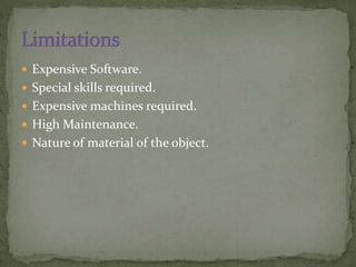  Expensive Software.
 Special skills required.
 Expensive machines required.
 High Maintenance.
 Nature of material of the object.
 
