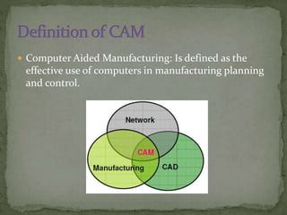  Computer Aided Manufacturing: Is defined as the
effective use of computers in manufacturing planning
and control.
 