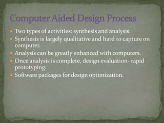  Two types of activities: synthesis and analysis.
 Synthesis is largely qualitative and hard to capture on
computer.
 Analysis can be greatly enhanced with computers.
 Once analysis is complete, design evaluation- rapid
prototyping.
 Software packages for design optimization.
 