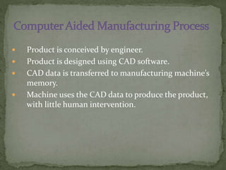  Product is conceived by engineer.
 Product is designed using CAD software.
 CAD data is transferred to manufacturing machine’s
memory.
 Machine uses the CAD data to produce the product,
with little human intervention.
 