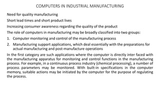COMPUTERS IN INDUSTRIAL MANUFACTURING
Need for quality manufacturing
Short lead times and short product lives
Increasing consumer awareness regarding the quality of the product
The role of computers in manufacturing may be broadly classified into two groups:
1. Computer monitoring and control of the manufacturing process
2. Manufacturing support applications, which deal essentially with the preparations for
actual manufacturing and post-manufacture operations
In the first category are such applications where the computer is directly inter faced with
the manufacturing apparatus for monitoring and control functions in the manufacturing
process. For example, in a continuous process industry (chemical processing), a number of
process parameters may be monitored. With built-in specifications in the computer
memory, suitable actions may be initiated by the computer for the purpose of regulating
the process.
 
