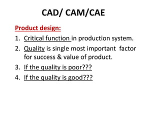 CAD/ CAM/CAE
Product design:
1. Critical function in production system.
2. Quality is single most important factor
for success & value of product.
3. If the quality is poor???
4. If the quality is good???
 
