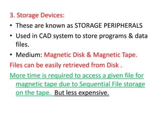 3. Storage Devices:
• These are known as STORAGE PERIPHERALS
• Used in CAD system to store programs & data
files.
• Medium: Magnetic Disk & Magnetic Tape.
Files can be easily retrieved from Disk .
More time is required to access a given file for
magnetic tape due to Sequential File storage
on the tape. But less expensive.
 