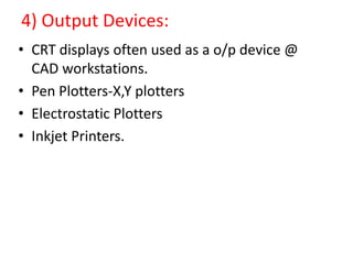 4) Output Devices:
• CRT displays often used as a o/p device @
CAD workstations.
• Pen Plotters-X,Y plotters
• Electrostatic Plotters
• Inkjet Printers.
 