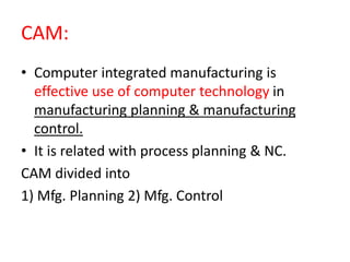 CAM:
• Computer integrated manufacturing is
effective use of computer technology in
manufacturing planning & manufacturing
control.
• It is related with process planning & NC.
CAM divided into
1) Mfg. Planning 2) Mfg. Control
 