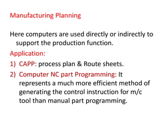 Manufacturing Planning
Here computers are used directly or indirectly to
support the production function.
Application:
1) CAPP: process plan & Route sheets.
2) Computer NC part Programming: It
represents a much more efficient method of
generating the control instruction for m/c
tool than manual part programming.
 