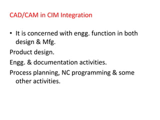 CAD/CAM in CIM Integration
• It is concerned with engg. function in both
design & Mfg.
Product design.
Engg. & documentation activities.
Process planning, NC programming & some
other activities.
 