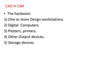 CAD in CIM
• The hardware:
1) One or more Design workstations.
2) Digital Computers.
3) Plotters, printers.
4) Other Output devices.
5) Storage devices.
 