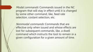 Modal commands: Commands issued in the NC
program that will stay in effect until it is changed
by some other command, like, feed rate
selection, coolant selection, etc.
Nonmodal commands: Commands that are
effective only when issued and whose effects are
lost for subsequent commands, like, a dwell
command which instructs the tool to remain in a
given configuration for a given amount of time.
 