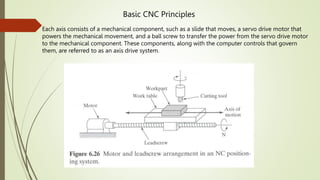 Basic CNC Principles
Each axis consists of a mechanical component, such as a slide that moves, a servo drive motor that
powers the mechanical movement, and a ball screw to transfer the power from the servo drive motor
to the mechanical component. These components, along with the computer controls that govern
them, are referred to as an axis drive system.
 