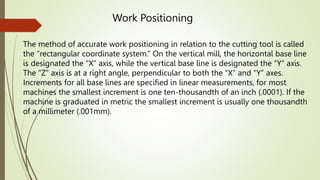 The method of accurate work positioning in relation to the cutting tool is called
the “rectangular coordinate system.” On the vertical mill, the horizontal base line
is designated the “X” axis, while the vertical base line is designated the “Y” axis.
The “Z” axis is at a right angle, perpendicular to both the “X” and “Y” axes.
Increments for all base lines are specified in linear measurements, for most
machines the smallest increment is one ten-thousandth of an inch (.0001). If the
machine is graduated in metric the smallest increment is usually one thousandth
of a millimeter (.001mm).
Work Positioning
 