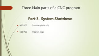 Three Main parts of a CNC program
 N50 M05 (Turn the spindle off)
 N55 M00 (Program stop)
Part 3- System Shutdown
 
