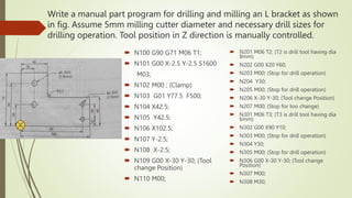 Write a manual part program for drilling and milling an L bracket as shown
in fig. Assume 5mm milling cutter diameter and necessary drill sizes for
drilling operation. Tool position in Z direction is manually controlled.
 N100 G90 G71 M06 T1;
 N101 G00 X-2.5 Y-2.5 S1600
M03;
 N102 M00 ; (Clamp)
 N103 G01 Y77.5 F500;
 N104 X42.5;
 N105 Y42.5;
 N106 X102.5;
 N107 Y-2.5;
 N108 X-2.5;
 N109 G00 X-30 Y-30; (Tool
change Position)
 N110 M00;
 N201 M06 T2; (T2 is drill tool having dia
8mm)
 N202 G00 X20 Y60;
 N203 M00; (Stop for drill operation)
 N204 Y30;
 N205 M00; (Stop for drill operation)
 N206 X-30 Y-30; (Tool change Position)
 N207 M00; (Stop for too change)
 N301 M06 T3; (T3 is drill tool having dia
6mm)
 N302 G00 X90 Y10;
 N303 M00; (Stop for drill operation)
 N304 Y30;
 N305 M00; (Stop for drill operation)
 N306 G00 X-30 Y-30; (Tool change
Position)
 N307 M00;
 N308 M30;
 