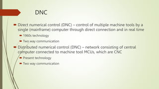 DNC
 Direct numerical control (DNC) – control of multiple machine tools by a
single (mainframe) computer through direct connection and in real time
 1960s technology
 Two way communication
 Distributed numerical control (DNC) – network consisting of central
computer connected to machine tool MCUs, which are CNC
 Present technology
 Two way communication
 