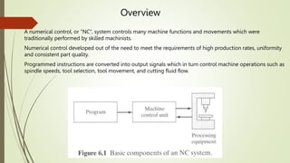 Overview
A numerical control, or “NC”, system controls many machine functions and movements which were
traditionally performed by skilled machinists.
Numerical control developed out of the need to meet the requirements of high production rates, uniformity
and consistent part quality.
Programmed instructions are converted into output signals which in turn control machine operations such as
spindle speeds, tool selection, tool movement, and cutting fluid flow.
 