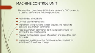 MACHINE CONTROL UNIT
The machine control unit (MCU) is the heart of a CNC system. It
is used to perform the following functions:
 Read coded instructions
 Decode coded instructions
 Implement interpolations (linear, circular, and helical) to
generate axis motion commands
 Feed axis motion commands to the amplifier circuits for
driving the axis mechanisms
 Receive the feedback signals of position and speed for each
drive axis
 Implement auxiliary control functions such as coolant or
spindle on/off, and tool change
 