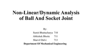 Non-Linear/Dynamic Analysis
of Ball And Socket Joint
By:
Sumit Bhattacharya 710
Abhishek Bhoite 711
Sharvil Dalvi 713
Department Of Mechanical Engineering
 