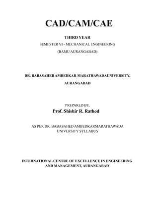 CAD/CAM/CAE
THIRD YEAR
SEMESTER VI - MECHANICAL ENGINEERING
(BAMU AURANGABAD)
DR. BABASAHEB AMBEDKAR MARATHAWADAUNIVERSITY,
AURANGABAD
PREPARED BY,
Prof. Shishir R. Rathod
AS PER DR. BABASAHED AMBEDKARMARATHAWADA
UNIVERSITY SYLLABUS
INTERNATIONAL CENTRE OF EXCELLENCE IN ENGINEERING
AND MANAGEMENT, AURANGABAD
 