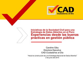 Iniciativas de la Sociedad Civil para una
Estrategia de Datos Abiertos en el Perú:
Experiencias desde las buenas
prácticas en gestión pública
Caroline Gibu
Directora Ejecutiva
CAD Ciudadanos al Día
“Hacia la construcción de una Estrategia Nacional de Datos Abiertos”
2 de junio del 2015
 