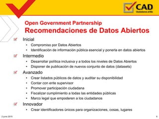 Open Government Partnership
Recomendaciones de Datos Abiertos
Inicial
• Compromiso por Datos Abiertos
• Identificación de información pública esencial y ponerla en datos abiertos
Intermedio
• Desarrollar política inclusiva y a todos los niveles de Datos Abiertos
• Disponer de publicación de nuevos conjunto de datos (datasets)
Avanzado
• Crear listados públicos de datos y auditar su disponibilidad
• Contar con ente supervisor
• Promover participación ciudadana
• Fiscalizar cumplimiento a todas las entidades públicas
• Marco legal que empoderen a los ciudadanos
Innovador
• Crear identificadores únicos para organizaciones, cosas, lugares
2 junio 2015 6
 