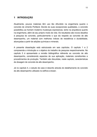 11
1 INTRODUÇÃO
Atualmente, poucos materiais têm uso tão difundido na engenharia quanto o
concreto de cimento Portland. Devido às suas excepcionais qualidades, o concreto
possibilitou ao homem moderno mudanças expressivas, tanto na arquitetura quanto
na engenharia, além de seu próprio modo de vida. Os resultados são novos desafios
à pesquisa do concreto, particularmente o que diz respeito ao concreto de alto
desempenho, um material com melhores índices de resistência e durabilidade,
alcançadas a partir de adições químicas e minerais.
A presente dissertação está estruturada em seis capítulos. O capítulo 1 e 2
compreende a introdução e o objetivo do trabalho de pesquisa respectivamente. No
capítulo 5 é apresentada a revisão bibliográfica referente ao concreto de alto
desempenho, considerando aspectos de sua aplicação, materiais constituintes e
procedimentos de produção. Também são discutidas, neste capítulo, características
de dosagem de concreto de alto desempenho.
Já no capítulo 4, o estudo de caso é descrito através do detalhamento do concreto
de alto desempenho utilizado no edifício e-tower.
 