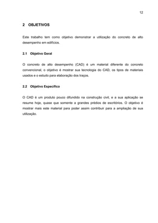 12
2 OBJETIVOS
Este trabalho tem como objetivo demonstrar a utilização do concreto de alto
desempenho em edifícios.
2.1 Objetivo Geral
O concreto de alto desempenho (CAD) é um material diferente do concreto
convencional, o objetivo é mostrar sua tecnologia do CAD, os tipos de materiais
usados e o estudo para elaboração dos traços.
2.2 Objetivo Específico
O CAD é um produto pouco difundido na construção civil, e a sua aplicação se
resume hoje, quase que somente a grandes prédios de escritórios. O objetivo é
mostrar mais este material para poder assim contribuir para a ampliação de sua
utilização.
 