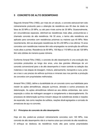 15
5 CONCRETO DE ALTO DESEMPENHO
Segundo Amaral Filho (1992), por mais de um século, o concreto estrutural tem sido
rotineiramente produzido para a obtenção de resistência aos 28 dias de idade na
faixa de 20 MPa a 30 MPa, ou até para níveis acima de 35 MPa. Ocasionalmente,
em circunstâncias especiais, obtinham-se resistências mais altas, produzindo-se o
chamado concreto de alta resistência. Há 30 anos, o termo alta resistência era
aplicado para concretos com resistências próximas ou maiores que 40 MPa. Mais
recentemente, têm-se alcançado resistências de 50 a 60 MPa e nos últimos 15 anos
concretos com resistências maiores têm sido empregados na construção de edifícios
muito altos e pontes. Resistência de 90 MPa, 100 Mpa e 110 MPa e de até 120 MPa
têm sido obtidas de maneira quase rotineira.
Conforme Amaral Filho (1992), o concreto de alto desempenho é uma evolução dos
concretos produzidos ao longo dos anos, uma das grandes diferenças de um
concreto convencional para o de alto desempenho é maior controle na seleção dos
materiais e nas etapas de dosagem, mistura, adensamento, transporte e cura, junta-
se a isso o uso preciso de aditivos químicos e minerais isso nos permite a produção
de concretos com propriedades melhoradas.
Amaral Filho (1992), define a durabilidade de um concreto como sua habilidade para
resistir às ações atmosféricas, ataques químicos, abrasão e outros processos de
deterioração. As ações atmosféricas referem-se aos efeitos ambientais, tais como
exposição a ciclos de molhagem secagem e congelamento e descongelamento. Os
processos de deterioração química incluem ataque de substâncias ácidas e reações
de expansão, tais como reações de sulfatos, reações álcali-agregados e corrosão de
armaduras de aço no concreto.
5.1 Princípios do concreto de alto desempenho
Hoje em dia, podem-se produzir rotineiramente concretos com 140 MPa, mas
concreto de alto desempenho não é a mesma coisa que concreto de alta resistência.
O enfoque se deslocou da resistência muito alta para outras propriedades
 
