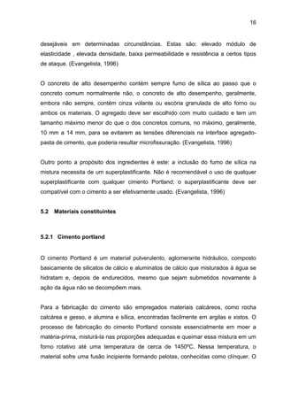 16
desejáveis em determinadas circunstâncias. Estas são: elevado módulo de
elasticidade , elevada densidade, baixa permeabilidade e resistência a certos tipos
de ataque. (Evangelista, 1996)
O concreto de alto desempenho contém sempre fumo de sílica ao passo que o
concreto comum normalmente não, o concreto de alto desempenho, geralmente,
embora não sempre, contém cinza volante ou escória granulada de alto forno ou
ambos os materiais. O agregado deve ser escolhido com muito cuidado e tem um
tamanho máximo menor do que o dos concretos comuns, no máximo, geralmente,
10 mm a 14 mm, para se evitarem as tensões diferenciais na interface agregado-
pasta de cimento, que poderia resultar microfissuração. (Evangelista, 1996)
Outro ponto a propósito dos ingredientes é este: a inclusão do fumo de sílica na
mistura necessita de um superplastificante. Não é recomendável o uso de qualquer
superplastificante com qualquer cimento Portland; o superplastificante deve ser
compatível com o cimento a ser efetivamente usado. (Evangelista, 1996)
5.2 Materiais constituintes
5.2.1 Cimento portland
O cimento Portland é um material pulverulento, aglomerante hidráulico, composto
basicamente de silicatos de cálcio e aluminatos de cálcio que misturados à água se
hidratam e, depois de endurecidos, mesmo que sejam submetidos novamente à
ação da água não se decompõem mais.
Para a fabricação do cimento são empregados materiais calcáreos, como rocha
calcárea e gesso, e alumina e sílica, encontradas facilmente em argilas e xistos. O
processo de fabricação do cimento Portland consiste essencialmente em moer a
matéria-prima, misturá-la nas proporções adequadas e queimar essa mistura em um
forno rotativo até uma temperatura de cerca de 1450ºC. Nessa temperatura, o
material sofre uma fusão incipiente formando pelotas, conhecidas como clínquer. O
 