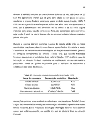 17
clínquer é resfriado e moído, em um moinho de bolas ou de rolo, até formar um pó
bem fino (geralmente menor que 75 µm), com adição de um pouco de gesso,
resultando o cimento Portland largamente usado em todo mundo (Neville, 1997). A
mistura e moagem das matérias-primas podem ser feitas tanto em água quanto a
seco, daí a denominação dos processos de via úmida e de via seca. Alguns
materiais como areia, bauxita e minério de ferro, são adicionados como corretivos,
cuja função é suprir de elementos que não se encontrem disponíveis nas matérias-
primas principais.
Durante a queima ocorrem inúmeras reações de estado sólido entre as fases
constituintes, reações envolvendo essas fases e a parte fundida do material e, ainda,
a ocorrência de transformações mineralógicas em função do resfriamento, gerando
os principais componentes do cimento (Tabela 5.1), que quando hidratados
fornecem as principais propriedades deste material (Neville, 1997). A última etapa de
fabricação do cimento Portland constitui-se no resfriamento imposto aos nódulos
produzidos, sendo de grande importância para a definição da reatividade e
estabilidade das fases do clínquer.
Tabela 5-1 - Compostos principais do cimento Portland (Neville, 1997).
Nome do composto Composição em óxidos Abreviação
Silicato tricálcio 3CaO.SiO2 C3S
Silicato dicálcio 2CaO.SiO2 C2S
Aluminato tricálcio 3CaO.Al2O3 C3A
Ferroaluminato tetracálcico 4CaO.Al2O3.Fe2O3 C4AF
As reações químicas entre os silicatos e aluminatos relacionados na Tabela 5.1 com
a água são denominados de reações de hidratação do cimento e geram uma massa
firme e resistente. Essas reações de dissolução e formação de novas fases ocorrem
quase que instantaneamente, na medida em que se adiciona água ao cimento
Portland.
 