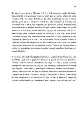 18
De acordo com Mehta e Monteiro (1994), o C3S apresenta rápida hidratação,
desprendendo uma quantidade média de calor, gera um gel de silicato de cálcio
hidratado (C-S-H) e cristais de hidróxido de cálcio Ca(OH)2 (C-H). Este composto
contribui para elevar a resistência inicial da pasta endurecida e aumentar sua
resistência final. Já o C2S, que desprende uma quantidade pequena de calor durante
sua lenta hidratação, também é responsável pelo aumento de resistência nas idades
avançadas e produz um volume menor de Ca(OH)2, em comparação com o C3S.
Responsável pelas primeiras reações de hidratação, o C3A libera uma grande
quantidade de calor para formar aluminatos hidratados. O C4AF também se hidrata
rapidamente (semelhante ao C3A), mas exerce pouca influência sobre a resistência
mecânica da pasta. Ressalta-se que um dos primeiros avanços no sentido de melhor
compreender o processo de hidratação do cimento Portland foi, inegavelmente, a
análise em separado do comportamento exibido pelas diversas fases do clínquer em
pastas hidratadas.
A princípio o cimento Portland pode ser constituído unicamente de clínquer e de uma
substância reguladora de pega, caracterizando o que se convencionou denominar
“cimento Portland comum”. Entretanto, ao longo do tempo, outros materiais
começaram a ser utilizados em conjunto com o clínquer, constituindo os “cimentos
com adições”. Desta forma, a Associação Brasileira de Normas Técnicas (ABNT)
define o cimento Portland em tipos e classes de acordo com os seus componentes e
propriedades. A classe do cimento caracteriza sua resistência mínima potencial aos
28 dias, sendo dividida em três níveis: 25 MPa, 32 MPa e 40 Mpa. A Tabela 5.2
apresenta a classificação dos principais tipos de cimentos comercializados no Brasil.
 