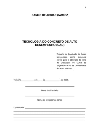 ii
DANILO DE AGUIAR GARCEZ
TECNOLOGIA DO CONCRETO DE ALTO
DESEMPENHO (CAD)
Trabalho de Conclusão de Curso
apresentado como exigência
parcial para a obtenção do título
de Graduação do Curso de
Engenharia Civil da Universidade
Anhembi Morumbi
Trabalho____________ em: ____ de_______________de 2008.
______________________________________________
Nome do Orientador
______________________________________________
Nome do professor da banca
Comentários:_________________________________________________________
___________________________________________________________________
___________________________________________________________________
___________________________________________________________________
___________________________________________________________________
 