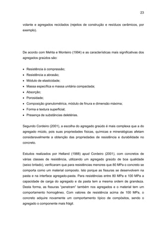 23
volante e agregados reciclados (rejeitos de construção e resíduos cerâmicos, por
exemplo).
De acordo com Mehta e Monteiro (1994) e as características mais significativas dos
agregados graúdos são:
• Resistência à compressão;
• Resistência a abrasão;
• Módulo de elasticidade;
• Massa específica e massa unitária compactada;
• Absorção;
• Porosidade;
• Composição granulométrica, módulo de finura e dimensão máxima;
• Forma e textura superficial;
• Presença de substâncias deletérias.
Segundo Cordeiro (2001), a escolha do agregado graúdo é mais complexa que a do
agregado miúdo, pois suas propriedades físicas, químicas e mineralógicas afetam
consideravelmente a obtenção das propriedades de resistência e durabilidade no
concreto.
Estudos realizados por Helland (1988) apud Cordeiro (2001), com concretos de
várias classes de resistência, utilizando um agregado graúdo de boa qualidade
(seixo britado), verificaram que para resistências menores que 80 MPa o concreto se
comporta como um material composto. Isto porque as fissuras se desenvolvem na
pasta e na interface agregado-pasta. Para resistências entre 80 MPa e 100 MPa a
capacidade de carga do agregado e da pasta tem a mesma ordem de grandeza.
Desta forma, as fissuras “penetram” também nos agregados e o material tem um
comportamento homogêneo. Com valores de resistência acima de 100 MPa, o
concreto adquire novamente um comportamento típico de compósitos, sendo o
agregado o componente mais frágil.
 