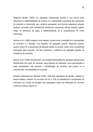 25
Segundo Neville (1997) um agregado inadequado quanto a sua forma pode
influenciar a trabalhabilidade da mistura e o acabamento superficial dos elementos
do concreto e demonstra que, embora agregados com formas angulares possam
produzir concretos com resistências mecânicas superiores, efeitos opostos podem
surgir na demanda de água e trabalhabilidade se a angulosidade for muito
acentuada.
Gomes et al. (1995) sugerem uma relação inversa entre a resistência à compressão
do concreto e a abrasão “Los Angeles” do agregado graúdo. Segundo autores,
quanto menor for o percentual de abrasão obtido no ensaio, maior será a resistência
alcançada pelo concreto. Tal fato evidencia a influência do agregado graúdo na
resistência do concreto.
Gomes et al. (1995) recomendam uma análise petrográfica do agregado graúdo para
identificação dos tipos de minerais, seus estados de alteração, suas granulações e
suas quantidades. Isto permite a identificação de minerais que posam vir a
comprometer a durabilidade do concreto.
Estudos realizados por Almeida (1994), utilizando agregados de granito, calcáreo e
seixos rolados, indicam um aumento de 5% a 10% na resistência à compressão de
concretos em virtude da lavagem dos agregados antes da confecção do concreto
conforme mostra a figura 5.1.
 
