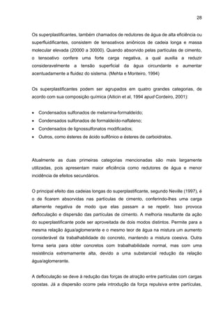 28
Os superplastificantes, também chamados de redutores de água de alta eficiência ou
superfluidificantes, consistem de tensoativos aniônicos de cadeia longa e massa
molecular elevada (20000 a 30000). Quando absorvido pelas partículas de cimento,
o tensoativo confere uma forte carga negativa, a qual auxilia a reduzir
consideravelmente a tensão superficial da água circundante e aumentar
acentuadamente a fluidez do sistema. (Mehta e Monteiro, 1994)
Os superplastificantes podem ser agrupados em quatro grandes categorias, de
acordo com sua composição química (Aiticin et al, 1994 apud Cordeiro, 2001):
• Condensados sulfonados de melamina-formaldeído;
• Condensados sulfonados de formaldeído-naftaleno;
• Condensados de lignossulfonatos modificados;
• Outros, como ésteres de ácido sulfônico e ésteres de carboidratos.
Atualmente as duas primeiras categorias mencionadas são mais largamente
utilizadas, pois apresentam maior eficiência como redutores de água e menor
incidência de efeitos secundários.
O principal efeito das cadeias longas do superplastificante, segundo Neville (1997), é
o de ficarem absorvidas nas partículas de cimento, conferindo-lhes uma carga
altamente negativa de modo que elas passam a se repetir. Isso provoca
defloculação e dispersão das partículas de cimento. A melhoria resultante da ação
do superplastificante pode ser aproveitada de dois modos distintos. Permite para a
mesma relação água/aglomerante e o mesmo teor de água na mistura um aumento
considerável da trabalhabilidade do concreto, mantendo a mistura coesiva. Outra
forma seria para obter concretos com trabalhabilidade normal, mas com uma
resistência extremamente alta, devido a uma substancial redução da relação
água/aglomerante.
A defloculação se deve à redução das forças de atração entre partículas com cargas
opostas. Já a dispersão ocorre pela introdução da força repulsiva entre partículas,
 