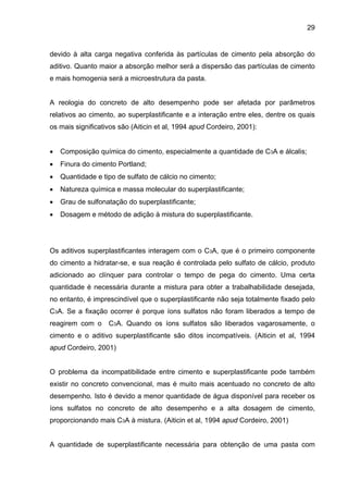 29
devido à alta carga negativa conferida às partículas de cimento pela absorção do
aditivo. Quanto maior a absorção melhor será a dispersão das partículas de cimento
e mais homogenia será a microestrutura da pasta.
A reologia do concreto de alto desempenho pode ser afetada por parâmetros
relativos ao cimento, ao superplastificante e a interação entre eles, dentre os quais
os mais significativos são (Aiticin et al, 1994 apud Cordeiro, 2001):
• Composição química do cimento, especialmente a quantidade de C3A e álcalis;
• Finura do cimento Portland;
• Quantidade e tipo de sulfato de cálcio no cimento;
• Natureza química e massa molecular do superplastificante;
• Grau de sulfonatação do superplastificante;
• Dosagem e método de adição à mistura do superplastificante.
Os aditivos superplastificantes interagem com o C3A, que é o primeiro componente
do cimento a hidratar-se, e sua reação é controlada pelo sulfato de cálcio, produto
adicionado ao clínquer para controlar o tempo de pega do cimento. Uma certa
quantidade é necessária durante a mistura para obter a trabalhabilidade desejada,
no entanto, é imprescindível que o superplastificante não seja totalmente fixado pelo
C3A. Se a fixação ocorrer é porque íons sulfatos não foram liberados a tempo de
reagirem com o C3A. Quando os íons sulfatos são liberados vagarosamente, o
cimento e o aditivo superplastificante são ditos incompatíveis. (Aiticin et al, 1994
apud Cordeiro, 2001)
O problema da incompatibilidade entre cimento e superplastificante pode também
existir no concreto convencional, mas é muito mais acentuado no concreto de alto
desempenho. Isto é devido a menor quantidade de água disponível para receber os
íons sulfatos no concreto de alto desempenho e a alta dosagem de cimento,
proporcionando mais C3A à mistura. (Aiticin et al, 1994 apud Cordeiro, 2001)
A quantidade de superplastificante necessária para obtenção de uma pasta com
 