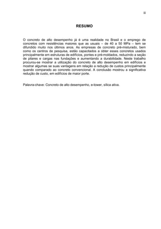 iii
RESUMO
O concreto de alto desempenho já é uma realidade no Brasil e o emprego de
concretos com resistências maiores que as usuais – de 40 a 50 MPa – tem se
difundido muito nos últimos anos. As empresas de concreto pré-misturado, bem
como os centros de pesquisa, estão capacitados a obter esses concretos usados
principalmente em estruturas de edifícios, pontes e pré-moldados, reduzindo a seção
de pilares e cargas nas fundações e aumentando a durabilidade. Neste trabalho
procurou-se mostrar a utilização do concreto de alto desempenho em edifícios e
mostrar algumas se suas vantagens em relação a redução de custos principalmente
quando comparado ao concreto convencional. A conclusão mostrou a significativa
redução de custo, em edifícios de maior porte.
Palavra-chave: Concreto de alto desempenho, e-tower, sílica ativa.
 