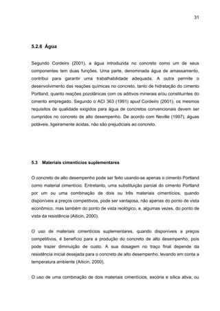 31
5.2.6 Água
Segundo Cordeiro (2001), a água introduzida no concreto como um de seus
componentes tem duas funções. Uma parte, denominada água de amassamento,
contribui para garantir uma trabalhabilidade adequada. A outra permite o
desenvolvimento das reações químicas no concreto, tanto de hidratação do cimento
Portland, quanto reações pozolânicas com os aditivos minerais e/ou constituintes do
cimento empregado. Segundo o ACI 363 (1991) apud Cordeiro (2001), os mesmos
requisitos de qualidade exigidos para água de concretos convencionais devem ser
cumpridos no concreto de alto desempenho. De acordo com Neville (1997), águas
potáveis, ligeiramente ácidas, não são prejudiciais ao concreto.
5.3 Materiais cimentícios suplementares
O concreto de alto desempenho pode ser feito usando-se apenas o cimento Portland
como material cimentício. Entretanto, uma substituição parcial do cimento Portland
por um ou uma combinação de dois ou três materiais cimentícios, quando
disponíveis a preços competitivos, pode ser vantajosa, não apenas do ponto de vista
econômico, mas também do ponto de vista reológico, e, algumas vezes, do ponto de
vista da resistência (Aiticin, 2000).
O uso de materiais cimentícios suplementares, quando disponíveis a preços
competitivos, é benefício para a produção do concreto de alto desempenho, pois
pode trazer diminuição de custo. A sua dosagem no traço final depende da
resistência inicial desejada para o concreto de alto desempenho, levando em conta a
temperatura ambiente (Aiticin, 2000).
O uso de uma combinação de dois materiais cimentícios, escória e sílica ativa, ou
 