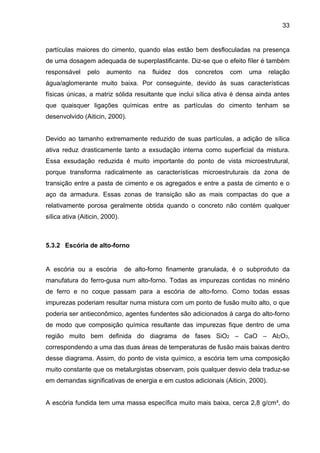 33
partículas maiores do cimento, quando elas estão bem desfloculadas na presença
de uma dosagem adequada de superplastificante. Diz-se que o efeito fíler é também
responsável pelo aumento na fluidez dos concretos com uma relação
água/aglomerante muito baixa. Por conseguinte, devido às suas características
físicas únicas, a matriz sólida resultante que inclui sílica ativa é densa ainda antes
que quaisquer ligações químicas entre as partículas do cimento tenham se
desenvolvido (Aiticin, 2000).
Devido ao tamanho extremamente reduzido de suas partículas, a adição de sílica
ativa reduz drasticamente tanto a exsudação interna como superficial da mistura.
Essa exsudação reduzida é muito importante do ponto de vista microestrutural,
porque transforma radicalmente as características microestruturais da zona de
transição entre a pasta de cimento e os agregados e entre a pasta de cimento e o
aço da armadura. Essas zonas de transição são as mais compactas do que a
relativamente porosa geralmente obtida quando o concreto não contém qualquer
sílica ativa (Aiticin, 2000).
5.3.2 Escória de alto-forno
A escória ou a escória de alto-forno finamente granulada, é o subproduto da
manufatura do ferro-gusa num alto-forno. Todas as impurezas contidas no minério
de ferro e no coque passam para a escória de alto-forno. Como todas essas
impurezas poderiam resultar numa mistura com um ponto de fusão muito alto, o que
poderia ser antieconômico, agentes fundentes são adicionados à carga do alto-forno
de modo que composição química resultante das impurezas fique dentro de uma
região muito bem definida do diagrama de fases SiO2 – CaO – Al2O3,
correspondendo a uma das duas áreas de temperaturas de fusão mais baixas dentro
desse diagrama. Assim, do ponto de vista químico, a escória tem uma composição
muito constante que os metalurgistas observam, pois qualquer desvio dela traduz-se
em demandas significativas de energia e em custos adicionais (Aiticin, 2000).
A escória fundida tem uma massa específica muito mais baixa, cerca 2,8 g/cm³, do
 