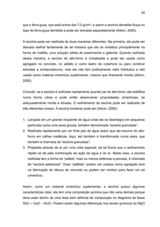 34
que o ferro-gusa, que está acima dos 7,0 g/cm³, e assim a escória derretida flutua no
topo do ferro-gusa derretido e pode ser drenada separadamente (Aiticin, 2000).
A escória pode ser resfriada de duas maneiras diferentes. Na primeira, ela pode ser
deixada resfriar lentamente de tal maneira que ela se cristaliza principalmente na
forma de melilita, uma solução sólida de ackermanita e gelenita. Quando resfriada
dessa maneira, a escória de alto-forno é cristalizada e pode ser usada como
agregado no concreto, no asfalto e como lastro de cobertura ou para construir
estradas e embarcadouros, mas ela não tem praticamente valor hidráulico e não
usada como material cimentício suplementar, mesmo que finamente moída (Aiticin,
2000).
Contudo, se a escória é resfriada rapidamente quando sai do alto-forno, ela solidifica
numa forma vítrea e pode então desenvolver propriedades cimentícias, se
adequadamente moída e ativada. O resfriamento da escória pode ser realizado de
três diferentes modos. A escória fundente pode ser (Aiticin, 2000):
1. Lançada em um grande recipiente de água onde ela se desintegra em pequenas
partículas como uma areia grossa, também denominada “escória granulada”;
2. Resfriada rapidamente por um forte jato de água assim que ela escorre do alto-
forno em calhas metálicas. Aqui, ela também é transformada numa areia, que
também é chamada de “escória granulada”;
3. Projetada através de ar por uma roda especial, de tal forma que o resfriamento
rápido se dá pela combinação da ação da água e do ar. Neste caso, a escória
resfriada tem a forma de “pellets” mais ou menos esféricas e porosas, é chamada
de “escória peletizada”. Esse “pelletes” podem ser usados como agregado leve
na fabricação de blocos de concreto ou podem ser moídos para fazer um pó
cimentício.
Assim, como um material cimentício suplementar, a escória possui algumas
características úteis: ela tem uma composição química que não varia demais porque
deve estar dentro de uma área bem definida de composição no diagrama de fases
SiO2 – CaO – Al2O3. Podem existir algumas diferenças nos teores químicos do MgO
 