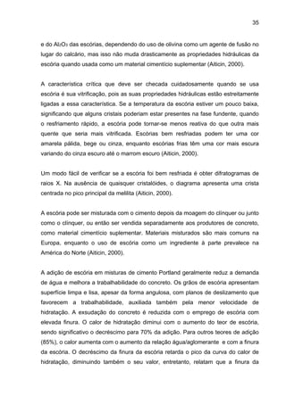 35
e do Al2O3 das escórias, dependendo do uso de olivina como um agente de fusão no
lugar do calcário, mas isso não muda drasticamente as propriedades hidráulicas da
escória quando usada como um material cimentício suplementar (Aiticin, 2000).
A característica crítica que deve ser checada cuidadosamente quando se usa
escória é sua vitrificação, pois as suas propriedades hidráulicas estão estreitamente
ligadas a essa característica. Se a temperatura da escória estiver um pouco baixa,
significando que alguns cristais poderiam estar presentes na fase fundente, quando
o resfriamento rápido, a escória pode tornar-se menos reativa do que outra mais
quente que seria mais vitrificada. Escórias bem resfriadas podem ter uma cor
amarela pálida, bege ou cinza, enquanto escórias frias têm uma cor mais escura
variando do cinza escuro até o marrom escuro (Aiticin, 2000).
Um modo fácil de verificar se a escória foi bem resfriada é obter difratogramas de
raios X. Na ausência de quaisquer cristalóides, o diagrama apresenta uma crista
centrada no pico principal da melilita (Aiticin, 2000).
A escória pode ser misturada com o cimento depois da moagem do clínquer ou junto
como o clínquer, ou então ser vendida separadamente aos produtores de concreto,
como material cimentício suplementar. Materiais misturados são mais comuns na
Europa, enquanto o uso de escória como um ingrediente à parte prevalece na
América do Norte (Aiticin, 2000).
A adição de escória em misturas de cimento Portland geralmente reduz a demanda
de água e melhora a trabalhabilidade do concreto. Os grãos de escória apresentam
superfície limpa e lisa, apesar da forma angulosa, com planos de deslizamento que
favorecem a trabalhabilidade, auxiliada também pela menor velocidade de
hidratação. A exsudação do concreto é reduzida com o emprego de escória com
elevada finura. O calor de hidratação diminui com o aumento do teor de escória,
sendo significativo o decréscimo para 70% da adição. Para outros teores de adição
(85%), o calor aumenta com o aumento da relação água/aglomerante e com a finura
da escória. O decréscimo da finura da escória retarda o pico da curva do calor de
hidratação, diminuindo também o seu valor, entretanto, relatam que a finura da
 