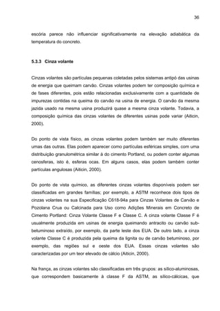 36
escória parece não influenciar significativamente na elevação adiabática da
temperatura do concreto.
5.3.3 Cinza volante
Cinzas volantes são partículas pequenas coletadas pelos sistemas antipó das usinas
de energia que queimam carvão. Cinzas volantes podem ter composição química e
de fases diferentes, pois estão relacionadas exclusivamente com a quantidade de
impurezas contidas na queima do carvão na usina de energia. O carvão da mesma
jazida usado na mesma usina produzirá quase a mesma cinza volante. Todavia, a
composição química das cinzas volantes de diferentes usinas pode variar (Aiticin,
2000).
Do ponto de vista físico, as cinzas volantes podem também ser muito diferentes
umas das outras. Elas podem aparecer como partículas esféricas simples, com uma
distribuição granulométrica similar à do cimento Portland, ou podem conter algumas
cenosferas, isto é, esferas ocas. Em alguns casos, elas podem também conter
partículas angulosas (Aiticin, 2000).
Do ponto de vista químico, as diferentes cinzas volantes disponíveis podem ser
classificadas em grandes famílias; por exemplo, a ASTM reconhece dois tipos de
cinzas volantes na sua Especificação C618-94a para Cinzas Volantes de Carvão e
Pozolana Crua ou Calcinada para Uso como Adições Minerais em Concreto de
Cimento Portland: Cinza Volante Classe F e Classe C. A cinza volante Classe F é
usualmente produzida em usinas de energia queimando antracito ou carvão sub-
betuminoso extraído, por exemplo, da parte leste dos EUA. De outro lado, a cinza
volante Classe C é produzida pela queima da lignita ou de carvão betuminoso, por
exemplo, das regiões sul e oeste dos EUA. Essas cinzas volantes são
caracterizadas por um teor elevado de cálcio (Aiticin, 2000).
Na frança, as cinzas volantes são classificadas em três grupos: as sílico-aluminosas,
que correspondem basicamente à classe F da ASTM, as sílico-cálcicas, que
 
