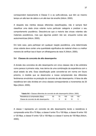 37
correspondem basicamente à Classe C e as sulfo-cálcicas, que têm ao mesmo
tempo um alto teor de cálcio e um alto teor de enxofre (Aiticin, 2000).
A despeito dos méritos dessas diferentes classificações, não é sempre fácil
classificar uma dada cinza volante numa particular categoria e predizer o seu
comportamento pozolânico. Descobriu-se que a maioria das cinzas volantes são
materiais pozolânicos, mas que algumas podem não ser, enquanto outras são
autocimentícias (Aiticin, 2000).
Em todo caso, para participar em qualquer reação pozolânica, uma determinada
cinza volante deve conter uma quantidade significativa de material vítreo e a melhor
maneira de verificar isso é fazer um difratograma de raios X (Aiticin, 2000).
5.4 Classes do concreto de alto desempenho
A divisão dos concretos de alto desempenho em cinco classes não é tão arbitrária
como parece à primeira vista, mas deriva de uma combinação da experiência com o
atual estado da arte. Essa classificação pode converter-se em norma em futuro
próximo, à medida que se desenvolve a nossa compreensão dos diferentes
fenômenos envolvidos na produção do concreto de alto desempenho. A faixa de alta
resistência tem sido dividida em cinco classes correspondendo a incrementos de 25
Mpa (Aiticin, 2000).
Tabela 5-6 – Classes diferentes de concreto de alto desempenho (Aiticin, 2000).
Resistência à compressão (Mpa) 50 75 100 125 150
Classe de concreto de alto desempenho I II III IV V
A classe I representa um concreto de alto desempenho tendo a resistência à
compressão entre 50 e 75 Mpa, a classe II entre 75 e 100 Mpa, a classe III entre 100
e 125 Mpa, a classe IV entre 125 e 150 Mpa e a classe V acima de 150 Mpa (Aiticin,
2000).
 
