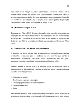 38
Para ser um pouco mais preciso, essas resistências à compressão correspondem a
valores médios obtidos aos 28 dias, com corpos-de-prova cilíndricos de 100x200
mm, curados sob as condições de norma usadas para concretos usuais. Essas não
são resistências especificadas ou de projeto, pois o desvio padrão da produção
concreto tem que ser levado em consideração (Aiticin, 2000).
5.5 Métodos de dosagem do cad
De acordo com Aiticin (2000), diversos métodos têm sido propostos para calcular as
proporções de uma mistura de concreto de alto desempenho. Os três abordados são
o proposto pela Comissão ACI 363 para concretos de alta resistência, o proposto por
de Larrard em 1990 e o método simplificado apresentado por Mehta and Aїtcin
(1990).
5.5.1 Dosagem de concreto de alto desempenho
A dosagem é a forma utilizada para se determinar as proporções dos materiais
constituintes necessários para a produção de um concreto que atenda a
determinadas propriedades pré-fixadas. Estas propriedades são, em geral,
resistência mecânica, durabilidade e trabalhabilidade (Cordeiro, 2001).
Segundo Helene e Terzian (1992) a dosagem pode ser entendida como o
proporcionamento adequado dos materiais constituintes, como o atendimento das
seguintes condições principais:
• Exigências de projeto;
• Condições de exposição e operação;
• Tipo de agregado disponível economicamente;
• Técnicas de execução;
• Custo.
Para Mehta e Monteiro (1994) o proporcionamento de materiais é mais uma arte que
uma ciência, tendo em vista a complexidade de fatores envolvidos, os quais exigem
 